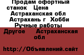 Продам офортный станок › Цена ­ 130 000 - Астраханская обл., Астрахань г. Хобби. Ручные работы » Другое   . Астраханская обл.